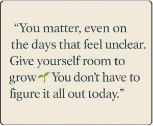 quote card that reads: You matter, even on the days that feel unclear. Give yourself room to grow 🌱 You don’t have to figure it all out today
