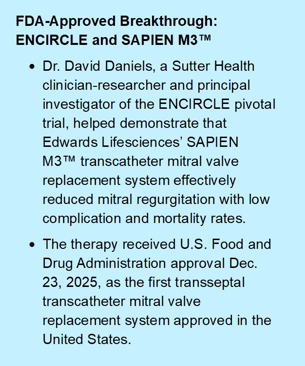 Callout box that reads: Dr. David Daniels, a Sutter Health clinician-researcher and principal investigator of the ENCIRCLE pivotal trial, helped demonstrate that Edwards Lifesciences’ SAPIEN M3™ transcatheter mitral valve replacement system effectively reduced mitral regurgitation with low complication and mortality rates. The therapy received U.S. Food and Drug Administration approval Dec. 23, 2025, as the first transseptal transcatheter mitral valve replacement system approved in the United States.